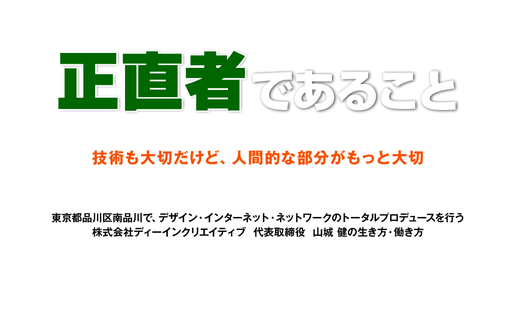 『正直者』であること 技術も大切だけど、人間的な部分がもっと大切 東京都品川区北品川で、デザイン・インターネット・ネットワークのトータルプロデュースを行う株式会社ディーインクリエイティブ  代表取締役  山城 健の生き方・働き方