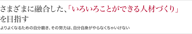 さまざまに融合した、『いろいろことができる人材づくり』を目指すよりよくなるための自分磨き、その努力は、自分自身がやらなくちゃいけない