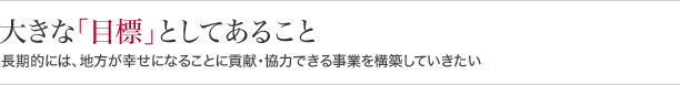 大きな『目標』としてあること長期的には、地方が幸せになることに貢献・協力できる事業を構築していきたい